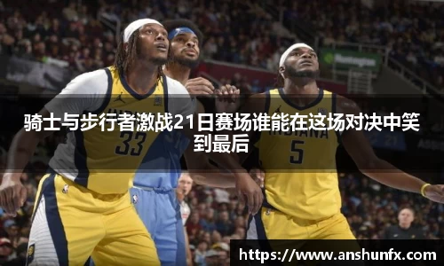 骑士与步行者激战21日赛场谁能在这场对决中笑到最后
